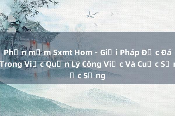 Phần mềm Sxmt Hom - Giải Pháp Độc Đáo Trong Việc Quản Lý Công Việc Và Cuộc Sống