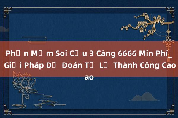 Phần Mềm Soi Cửu 3 Càng 6666 Min Phí_ Giải Pháp Dự Đoán Tỉ Lệ Thành Công Cao