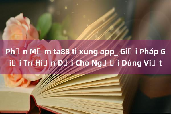 Phần Mềm ta88 ti xung app_ Giải Pháp Giải Trí Hiện Đại Cho Người Dùng Việt