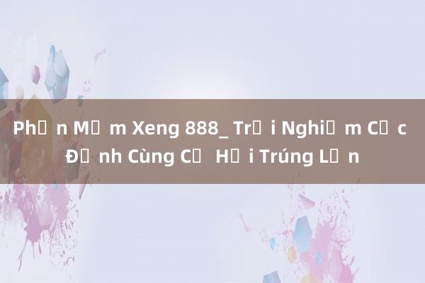 Phần Mềm Xeng 888_ Trải Nghiệm Cực Đỉnh Cùng Cơ Hội Trúng Lớn