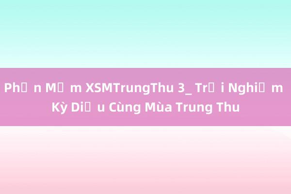 Phần Mềm XSMTrungThu 3_ Trải Nghiệm Kỳ Diệu Cùng Mùa Trung Thu