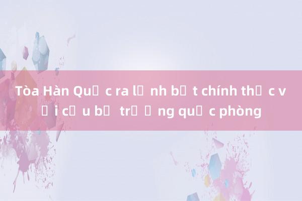 Tòa Hàn Quốc ra lệnh bắt chính thức với cựu bộ trưởng quốc phòng