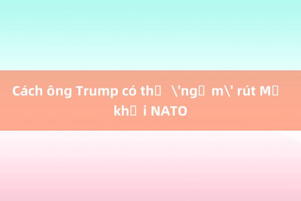 Cách ông Trump có thể 'ngầm' rút Mỹ khỏi NATO