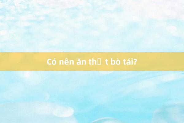 Có nên ăn thịt bò tái?