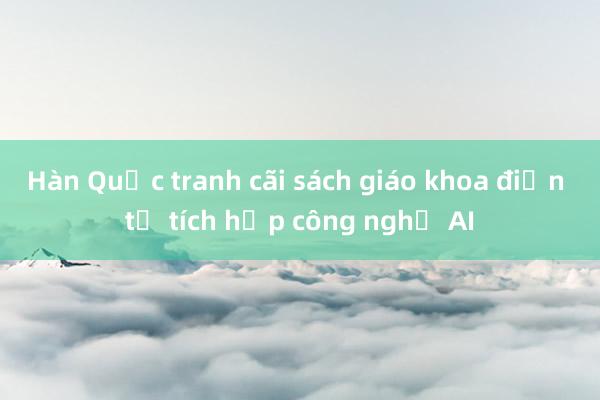 Hàn Quốc tranh cãi sách giáo khoa điện tử tích hợp công nghệ AI