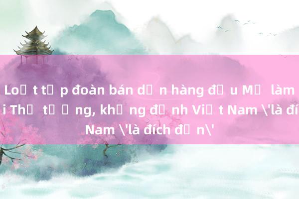 Loạt tập đoàn bán dẫn hàng đầu Mỹ làm việc với Thủ tướng， khẳng định Việt Nam 'là đích đến'