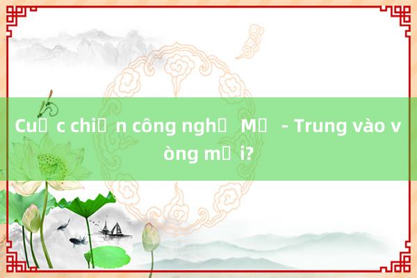 Cuộc chiến công nghệ Mỹ - Trung vào vòng mới?