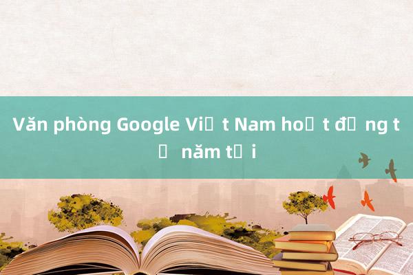 Văn phòng Google Việt Nam hoạt động từ năm tới