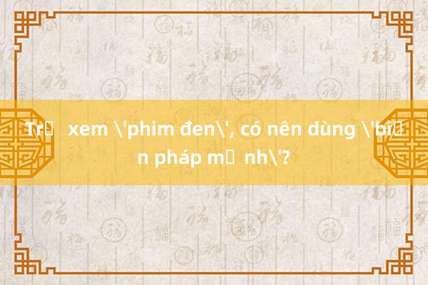 Trẻ xem 'phim đen', có nên dùng 'biện pháp mạnh'?