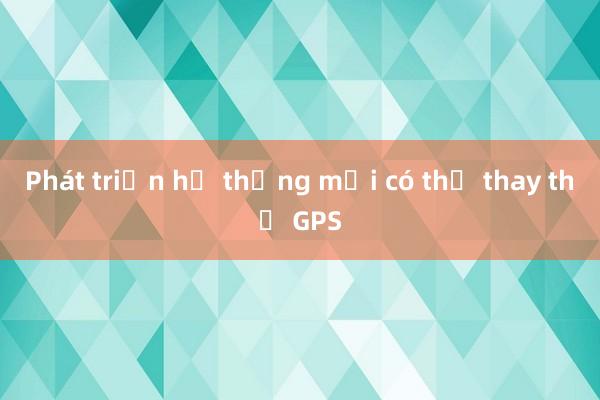 Phát triển hệ thống mới có thể thay thế GPS