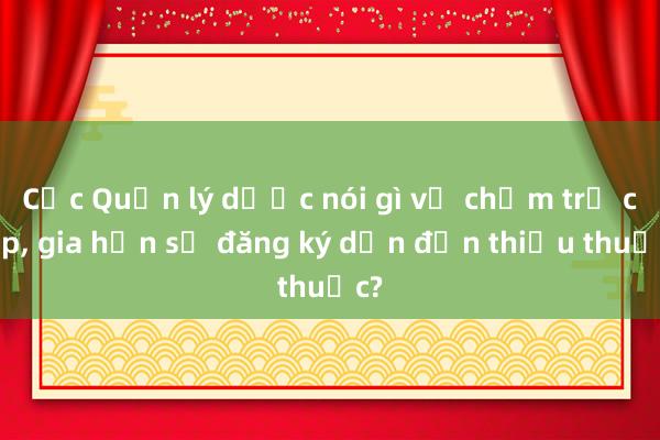 Cục Quản lý dược nói gì về chậm trễ cấp, gia hạn số đăng ký dẫn đến thiếu thuốc?