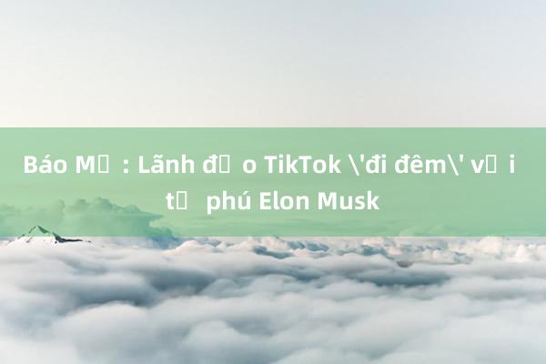 Báo Mỹ: Lãnh đạo TikTok 'đi đêm' với tỉ phú Elon Musk