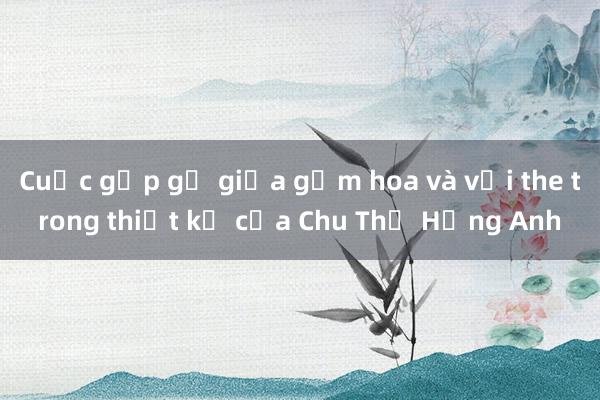 Cuộc gặp gỡ giữa gấm hoa và vải the trong thiết kế của Chu Thị Hồng Anh