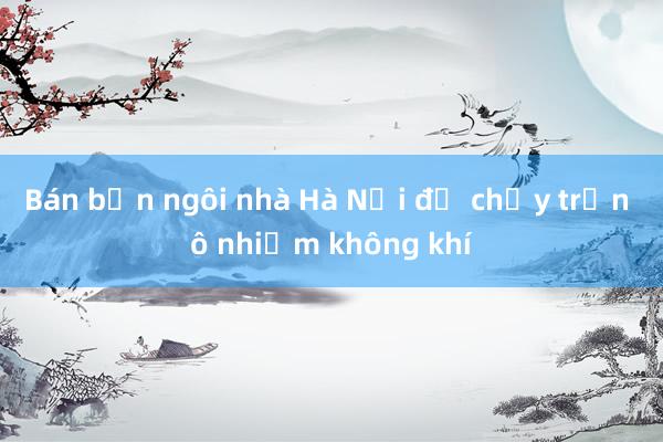 Bán bốn ngôi nhà Hà Nội để chạy trốn ô nhiễm không khí