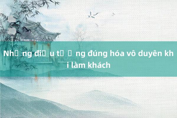 Những điều tưởng đúng hóa vô duyên khi làm khách