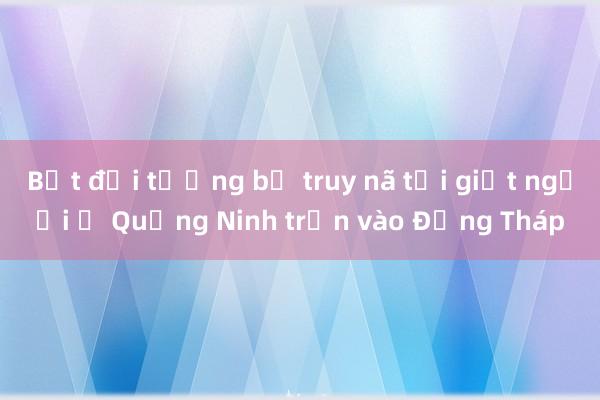 Bắt đối tượng bị truy nã tội giết người ở Quảng Ninh trốn vào Đồng Tháp