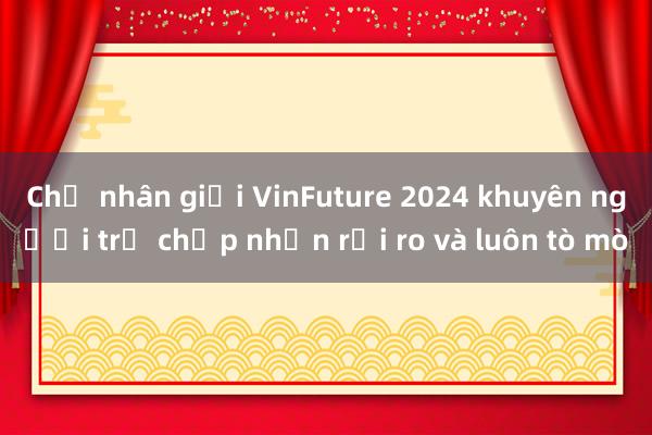 Chủ nhân giải VinFuture 2024 khuyên người trẻ chấp nhận rủi ro và luôn tò mò